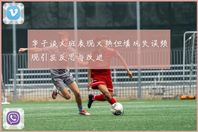 华子谈文班表现火热但填坑失误频现引发反思与改进