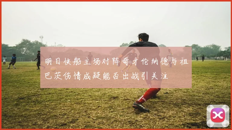 明日快船主场对阵奇才伦纳德与祖巴茨伤情成疑能否出战引关注