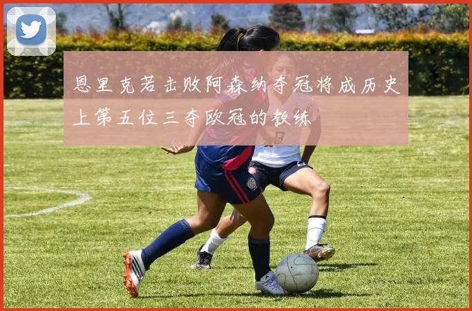 恩里克若击败阿森纳夺冠将成历史上第五位三夺欧冠的教练