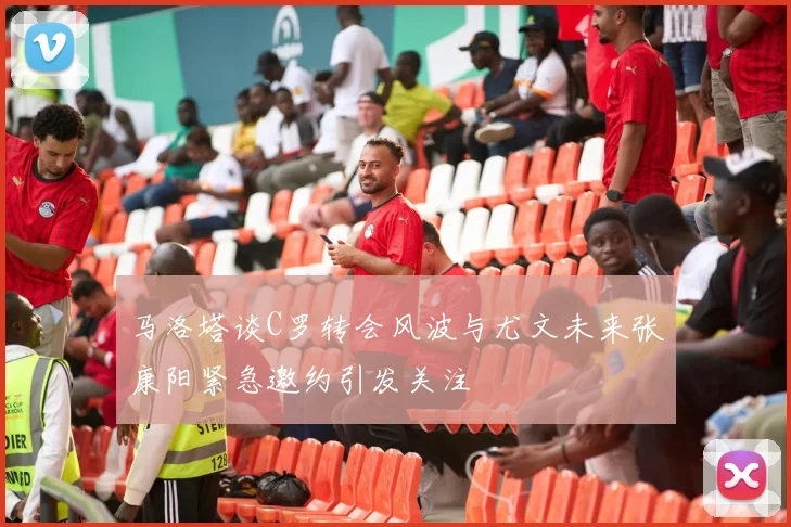 马洛塔谈C罗转会风波与尤文未来张康阳紧急邀约引发关注