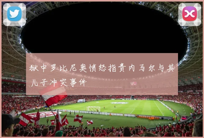 狱中罗比尼奥愤怒指责内马尔与其儿子冲突事件