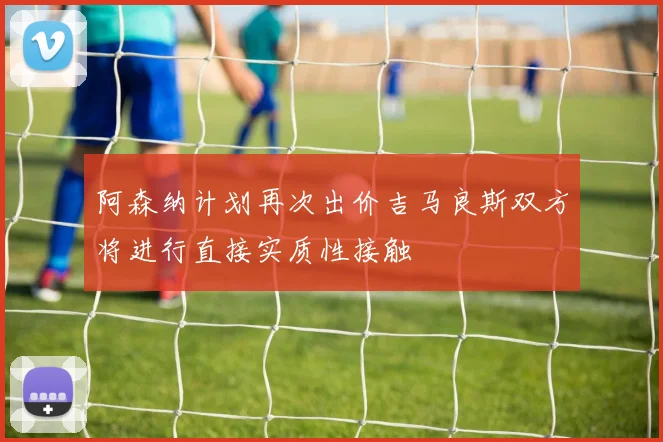 阿森纳计划再次出价吉马良斯双方将进行直接实质性接触