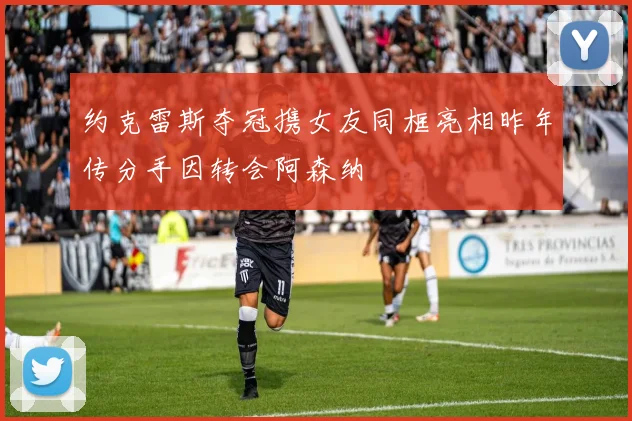 约克雷斯夺冠携女友同框亮相昨年传分手因转会阿森纳
