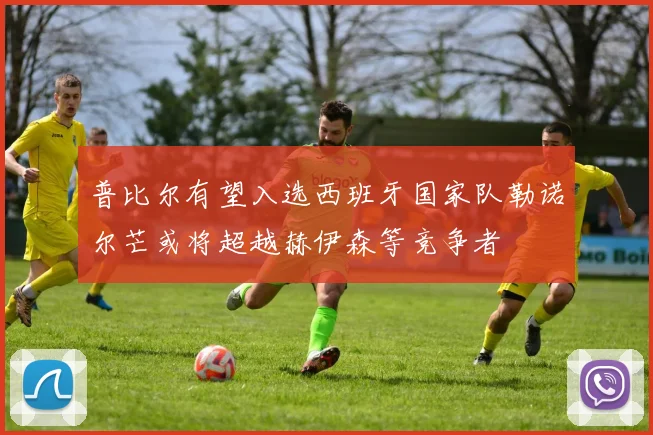 普比尔有望入选西班牙国家队勒诺尔芒或将超越赫伊森等竞争者