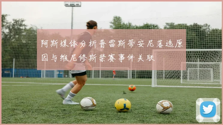 阿斯媒体分析普雷斯蒂安尼落选原因与维尼修斯禁赛事件关联