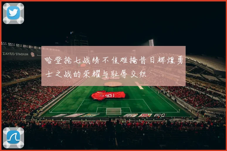 哈登抢七战绩不佳难掩昔日辉煌勇士之战的荣耀与耻辱交织