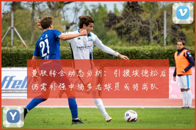 曼联转会动态分析：引援埃德松后仍需补强中场多名球员或将离队