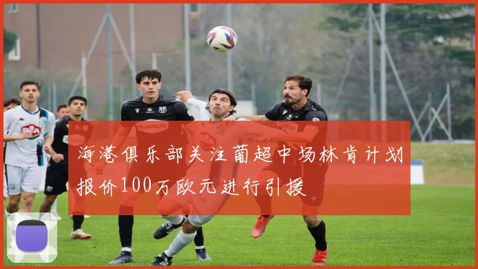 海港俱乐部关注葡超中场林肯计划报价100万欧元进行引援