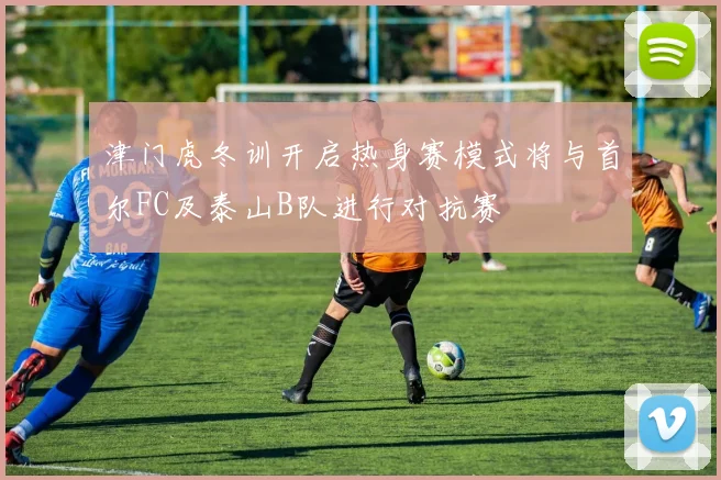 津门虎冬训开启热身赛模式将与首尔FC及泰山B队进行对抗赛