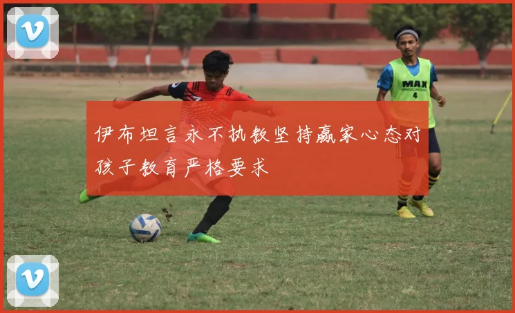 伊布坦言永不执教坚持赢家心态对孩子教育严格要求