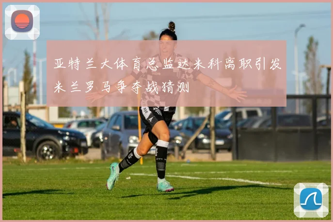 亚特兰大体育总监达米科离职引发米兰罗马争夺战猜测